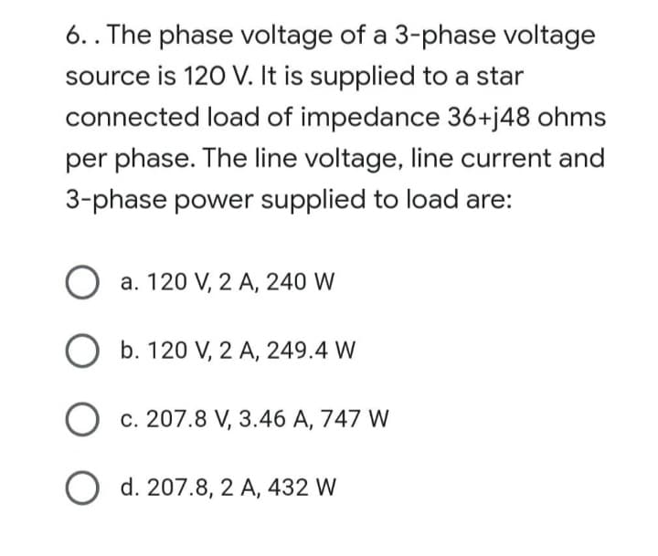6.. The phase voltage of a 3-phase voltage
source is 120 V. It is supplied to a star
connected load of impedance 36+j48 ohms
per phase. The line voltage, line current and
3-phase power supplied to load are:
O a. 120 V, 2 A, 240 W
O b. 120 V, 2 A, 249.4 W
Oc. 207.8 V, 3.46 A, 747 W
O d. 207.8, 2 A, 432 W