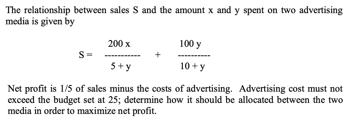 The relationship between sales S and the amount x and y spent on two advertising
media is given by
200 x
100 y
S=
+
5+y
10+ y
Net profit is 1/5 of sales minus the costs of advertising. Advertising cost must not
exceed the budget set at 25; determine how it should be allocated between the two
media in order to maximize net profit.