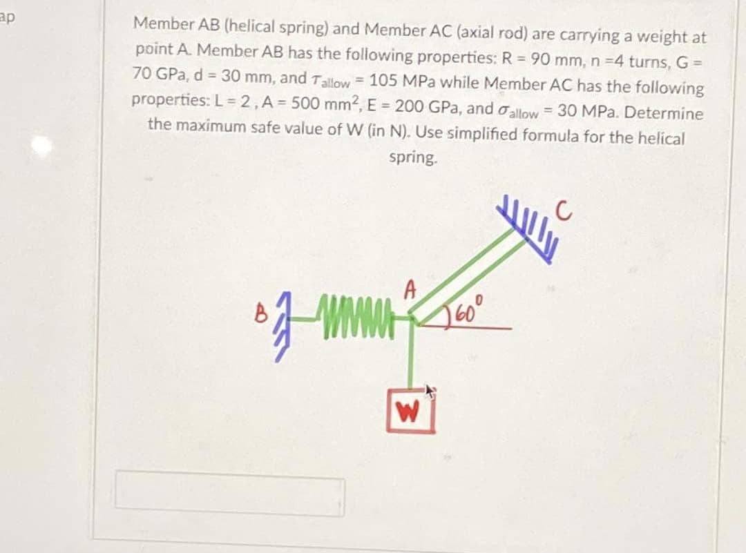ap
Member AB (helical spring) and Member AC (axial rod) are carrying a weight at
point A. Member AB has the following properties: R = 90 mm, n =4 turns, G =
70 GPa, d = 30 mm, and Tallow = 105 MPa while Member AC has the following
properties: L= 2,A = 500 mm2, E = 200 GPa, and oallow = 30 MPa. Determine
the maximum safe value of W (in N). Use simplified formula for the helical
spring.
A
2600
