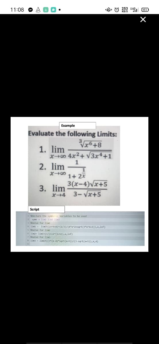 11:08
Example
Evaluate the following Limits:
√√x6+8
x→∞0 4x²+√√3x4+1
1. lim
2. lim
818
1
1
1+ 2x
3. lim 3(x-4)√x+5
3-√√x+5
x-4
Script
1 Declare the symbolic Variables to be used
2 syms x lim lim lim
3 %Solve for lim
4 lim1= limit ((x^6+8)^(1/3)/(4*x^2+sqrt (3*x^4+1)),x,inf)
s solve for lin2
6 lim2- limit (1/(1+2^(1/x)),x, inf)
7 %Solve for lim3
8 lim3 limit((3*(x-4)*sqrt(x+5))/(3-sqrt(x+5)),x,4)
9
253 46 43
×