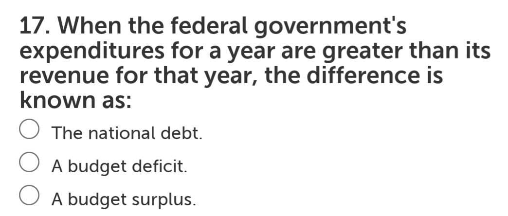 17. When the federal government's
expenditures for a year are greater than its
revenue for that year, the difference is
known as:
O The national debt.
O A budget deficit.
O A budget surplus.
