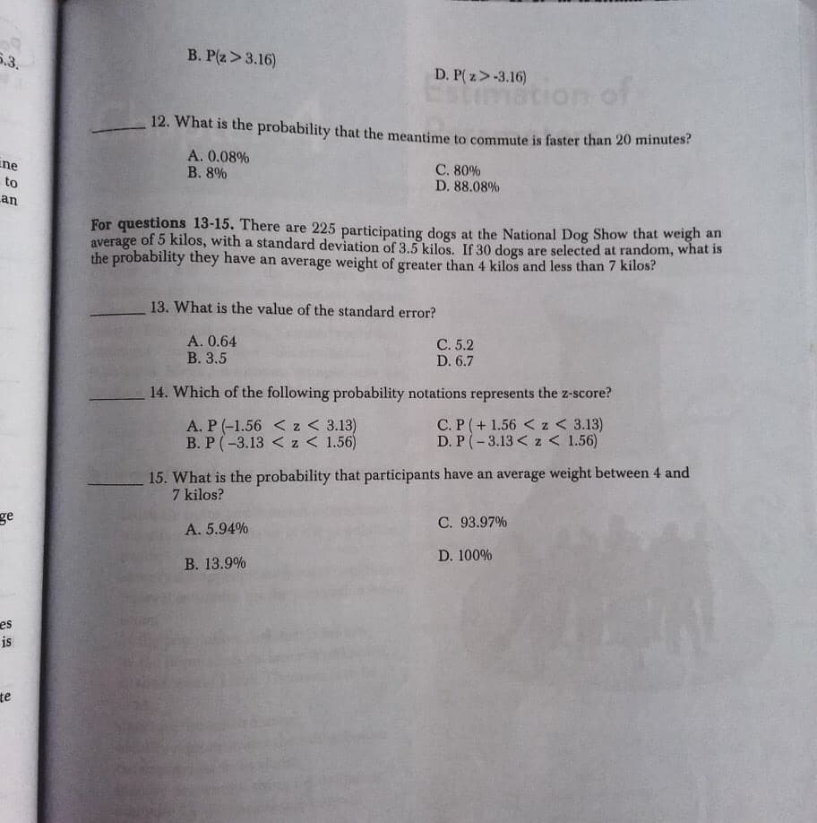 5.3.
B. P(z>3.16)
D. P( z>-3.16)
stimation of
12. What is the probability that the meantime to commute is faster than 20 minutes?
Ene
A. 0.08%
В. 8%
C. 80%
D. 88.08%
to
an
average
the probability they have an average weight of greater than 4 kilos and less than 7 kilos?
For questions 13-15. There are 225 participating dogs at the National Dog Show that weigh an
of 5 kilos, with a standard deviation of 3.5 kilos. If 30 dogs are selected at random, what is
13. What is the value of the standard error?
А. 0.64
В. 3.5
C. 5.2
D. 6.7
14. Which of the following probability notations represents the z-score?
A. P (-1.56 < z < 3.13)
B. P(-3.13 < z < 1.56)
C. P (+ 1.56 < z < 3.13)
D. P (-3.13 < z < 1.56)
15. What is the probability that participants have an average weight between 4 and
7 kilos?
ge
C. 93.97%
A. 5.94%
D. 100%
В. 13.9%
es
is
te
