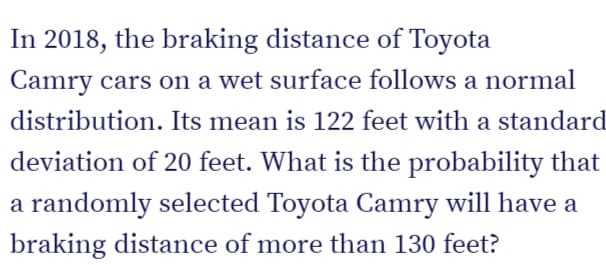 In 2018, the braking distance of Toyota
Camry cars on a wet surface follows a normal
distribution. Its mean is 122 feet with a standard
deviation of 20 feet. What is the probability that
a randomly selected Toyota Camry will have a
braking distance of more than 130 feet?
