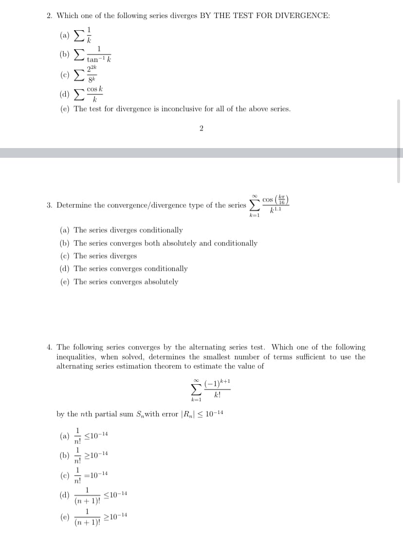 2. Which one of the following series diverges BY THE TEST FOR DIVERGENCE:
(8) Σ
(b) Σ
tan-k
22k
(c)
cos k
( 4) Σ
(e) The test for divergence is inconclusive for all of the above series.
2
3. Determine the convergence/divergence type of the series >
Cos (
k1.1
k=1
(a) The series diverges conditionally
(b) The series converges both absolutely and conditionally
(c) The series diverges
(d) The series converges conditionally
(e) The series converges absolutely
4. The following series converges by the alternating series test. Which one of the following
inequalities, when solved, determines the smallest number of terms sufficient to use the
alternating series estimation theorem to estimate the value of
(-1)*+1
k=1
by the nth partial sum S,with error |R,| < 10-14
(a)
S10-14
1
(b)
210-14
n!
(c)
=10-14
n!
(d)
1
<10-14
(n + 1)!
1
(e)
210-14
(п+1)!
