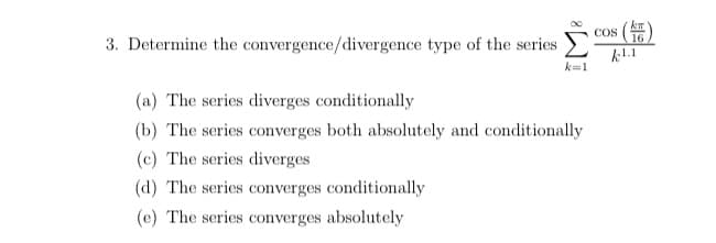 COS
16
()
3. Determine the convergence/divergence type of the series
k1.1
(a) The series diverges conditionally
(b) The series converges both absolutely and conditionally
(c) The series diverges
(d) The series converges conditionally
(e) The series converges absolutely
