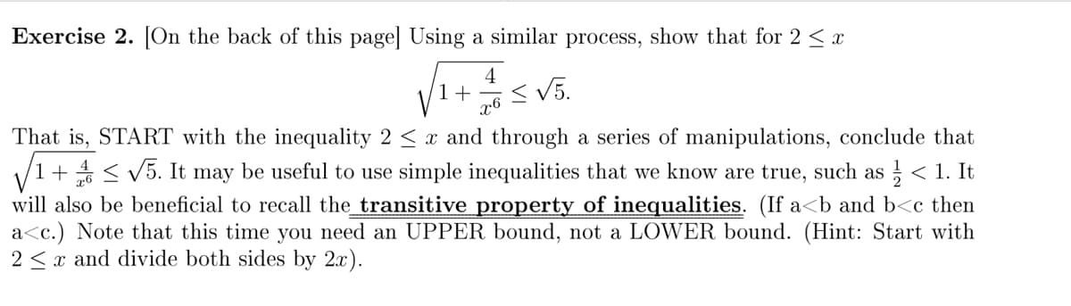 Exercise 2. [On the back of this page] Using a similar process, show that for 2 < x
4
1+
x6
<V5.
That is, START with the inequality 2 < x and through a series of manipulations, conclude that
1+ < V5. It may be useful to use simple inequalities that we know are true, such as ;
will also be beneficial to recall the_transitive property of inequalities. (If a<b and b<c then
a<c.) Note that this time you need an UPPER bound, not a LOWER bound. (Hint: Start with
2 < x and divide both sides by 2x).
< 1. It
