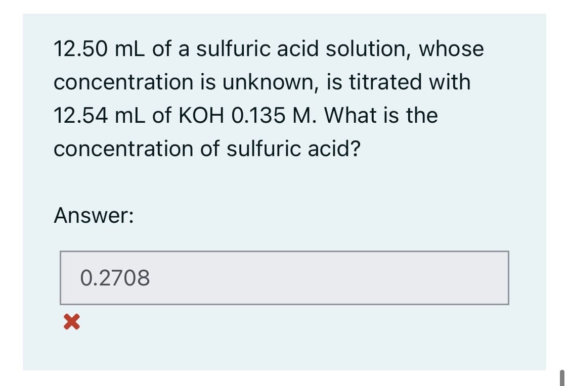 12.50 mL of a sulfuric acid solution, whose
concentration is unknown, is titrated with
12.54 mL of KOH 0.135 M. What is the
concentration of sulfuric acid?
Answer:
0.2708
