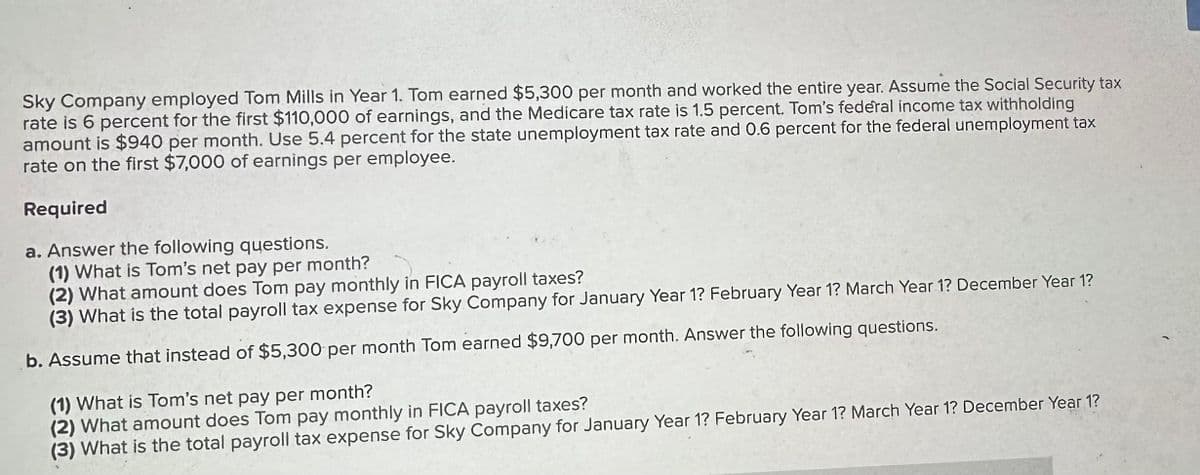 Sky Company employed Tom Mills in Year 1. Tom earned $5,300 per month and worked the entire year. Assume the Social Security tax
rate is 6 percent for the first $110,000 of earnings, and the Medicare tax rate is 1.5 percent. Tom's federal income tax withholding
amount is $940 per month. Use 5.4 percent for the state unemployment tax rate and 0.6 percent for the federal unemployment tax
rate on the first $7,000 of earnings per employee.
Required
a. Answer the following questions.
(1) What is Tom's net pay per month?
(2) What amount does Tom pay monthly in FICA payroll taxes?
(3) What is the total payroll tax expense for Sky Company for January Year 1? February Year 1? March Year 1? December Year 1?
b. Assume that instead of $5,300 per month Tom earned $9,700 per month. Answer the following questions.
(1) What is Tom's net pay per month?
(2) What amount does Tom pay monthly in FICA payroll taxes?
(3) What is the total payroll tax expense for Sky Company for January Year 1? February Year 1? March Year 1? December Year 1?