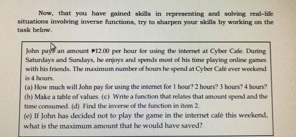 Now, that you have gained skills in representing and solving real-life
situations involving inverse functions, try to sharpen your skills by working on the
task below.
John pays an amount P12.00 per hour for using the internet at Cyber Cafe. During
Saturdays and Sundays, he enjoys and spends most of his time playing online games
with his friends. The maximum number of hours he spend at Cyber Café ever weekend
is 4 hours.
(a) How much will John pay for using the internet for 1 hour? 2 hours? 3 hours? 4 hours?
(b) Make a table of values. (c) Write a function that relates that amount spend and the
time consumed. (d) Find the inverse of the function in item 2.
(e) If John has decided not to play the game in the internet café this weekend,
what is the maximum amount that he would have saved?.

