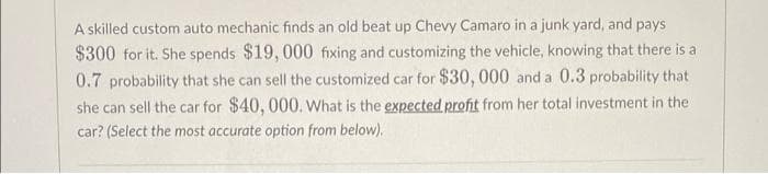 A skilled custom auto mechanic finds an old beat up Chevy Camaro in a junk yard, and pays
$300 for it. She spends $19, 000 fixing and customizing the vehicle, knowing that there is a
0.7 probability that she can sell the customized car for $30, 000 and a 0.3 probability that
she can sell the car for $40, 000. What is the expected profit from her total investment in the
car? (Select the most accurate option from below).
