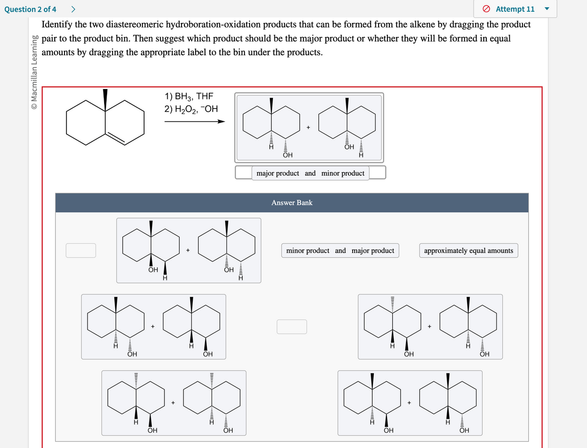 >
Attempt 11
Question 2 of 4
Identify the two diastereomeric hydroboration-oxidation products that can be formed from the alkene by dragging the product
pair to the product bin. Then suggest which product should be the major product or whether they will be formed in equal
amounts by dragging the appropriate label to the bin under the products.
O Macmillan Learning
1) BH3, THF
2) H₂O₂, -OH
4.4
OH
H
op.ch
OH
H
OH
OH
ch.c
+
OH
d.d
OH
OH
OH
major product and minor product
Answer Bank
minor product and major product
approximately equal amounts
$.
H
OH
$.$
OH
H
OH
OH