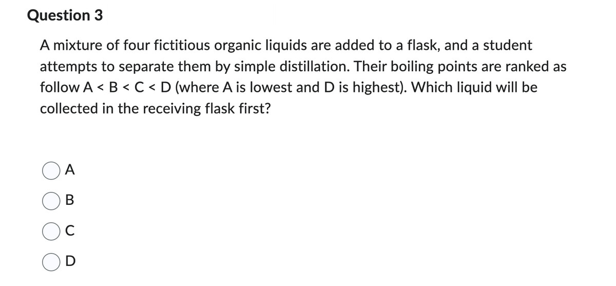 Question 3
A mixture of four fictitious organic liquids are added to a flask, and a student
attempts to separate them by simple distillation. Their boiling points are ranked as
follow A< B < C < D (where A is lowest and D is highest). Which liquid will be
collected in the receiving flask first?
A
B
с
D