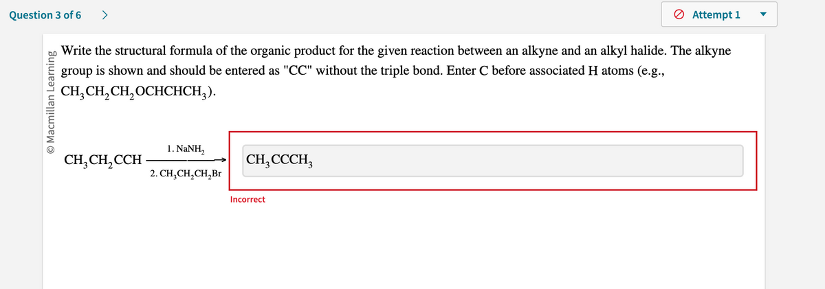 Question 3 of 6
O Macmillan Learning
Write the structural formula of the organic product for the given reaction between an alkyne and an alkyl halide. The alkyne
group is shown and should be entered as "CC" without the triple bond. Enter C before associated H atoms (e.g.,
CH₂CH₂CH₂OCHCHCH₂).
CH3CH₂CCH
1. NaNH,
2. CH₂CH₂CH₂Br
CH3CCCH3
Attempt 1
Incorrect