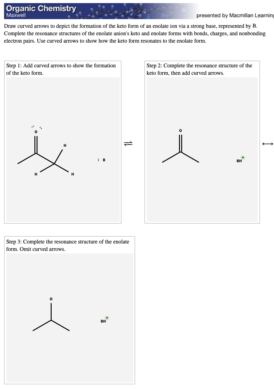 Organic Chemistry
Маxwell
presented by Macmillan Learning
Draw curved arrows to depict the formation of the keto form of an enolate ion via a strong base, represented by B.
Complete the resonance structures of the enolate anion's keto and enolate forms with bonds, charges, and nonbonding
electron pairs. Use curved arrows to show how the keto form resonates to the enolate form.
Step 1: Add curved arrows to show the formation
Step 2: Complete the resonance structure of the
of the keto form.
keto form, then add curved arrows.
H
: B
BH
H
H
Step 3: Complete the resonance structure of the enolate
form. Omit curved arrows.
+
BH
