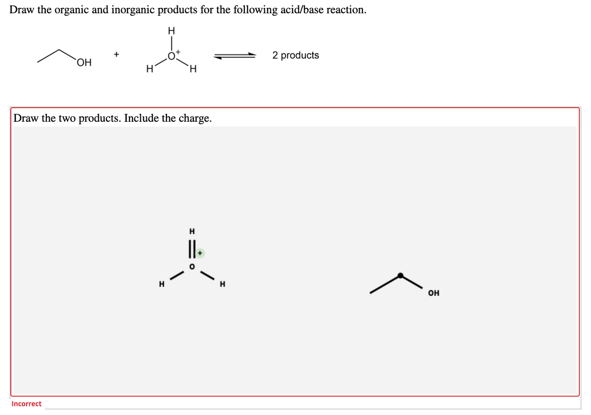 Draw the organic and inorganic products for the following acid/base reaction.
H
2 products
ОН
H
H.
Draw the two products. Include the charge.
H
он
Incorrect
