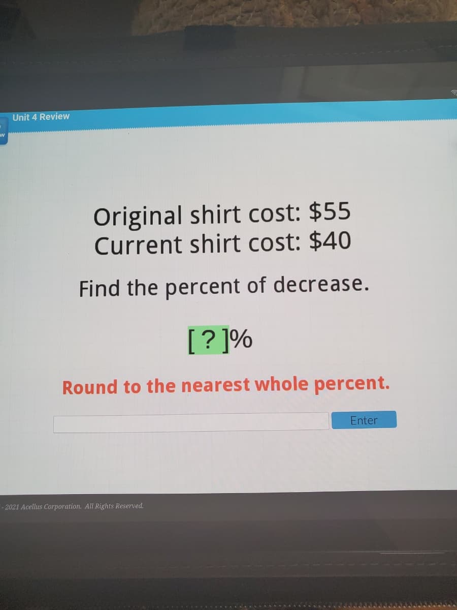 Unit 4 Review
Original shirt cost: $55
Current shirt cost: $40
Find the percent of decrease.
[? ]%
Round to the nearest whole percent.
Enter
- 2021 Acellus Corporation. All Rights Reserved.
