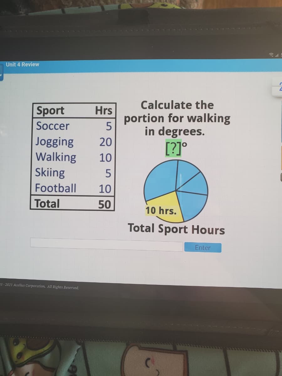 Unit 4 Review
Calculate the
Sport
Hrs
portion for walking
in degrees.
[?]°
Soccer
Jogging
Walking
Skiing
20
10
Football
10
Total
50
10 hrs.
Total Sport Hours
Enter
3 - 2021 Acellus Corporation. All Rights Reserved.
1........
