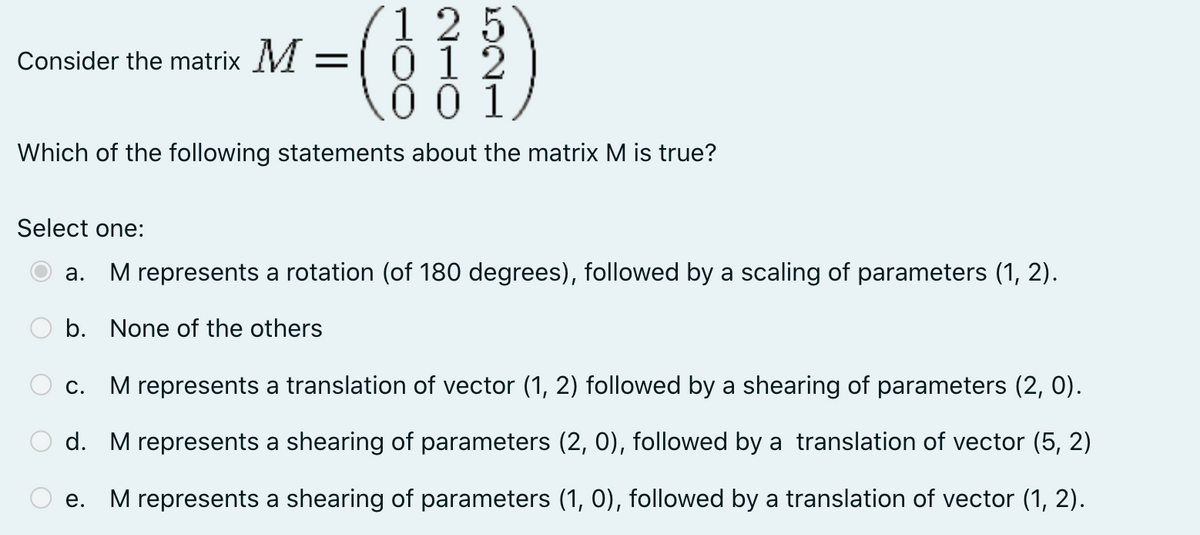1 25
012
001
Consider the matrix M
Which of the following statements about the matrix M is true?
Select one:
а.
M represents a rotation (of 180 degrees), followed by a scaling of parameters (1, 2).
b. None of the others
С.
M represents a translation of vector (1, 2) followed by a shearing of parameters (2, 0).
d. M represents a shearing of parameters (2, 0), followed by a translation of vector (5, 2)
е.
M represents a shearing of parameters (1, 0), followed by a translation of vector (1, 2).
O O

