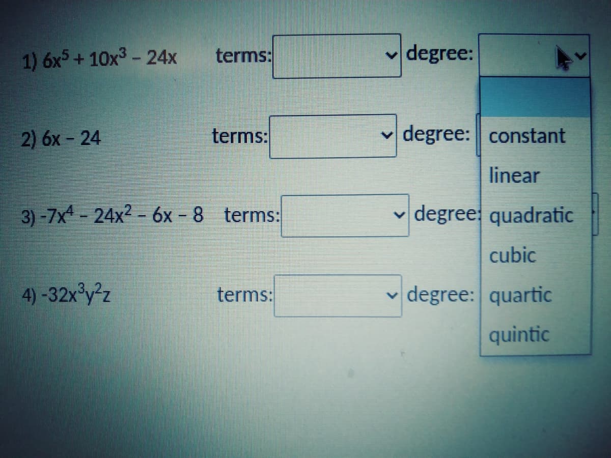 1) 6x5+ 10x3 - 24x
terms:
v degree:
2) 6x - 24
terms:
v degree: constant
linear
3)-7x - 24x² - 6x – 8 terms:
v degree quadratic
cubic
4) -32x°y²z
terms:
v degree: quartic
quintic
