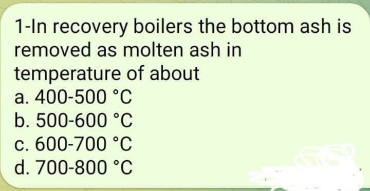 1-In recovery boilers the bottom ash is
removed as molten ash in
temperature
of about
a. 400-500 °C
b. 500-600 °C
c. 600-700 °C
d. 700-800 °C