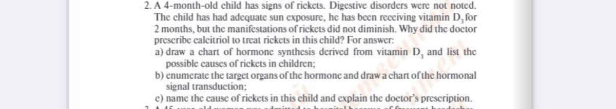 2. A 4-month-old child has signs of rickets. Digestive disorders were not noted.
The child has had adequate sun exposure, he has been receiving vitamin D, for
2 months, but the manifestations of rickets did not diminish. Why did the doctor
prescribe calcitriol to treat rickets in this child? For answer:
a) draw a chart of hormone synthesis derived from vitamin D, and list the
possible causes of rickets in children;
b) enumerate the target organs of the hormone and draw a chart of the hormonal
signal transduction;
c) name the cause of rickets in this child and explain the doctor's prescription.
fem