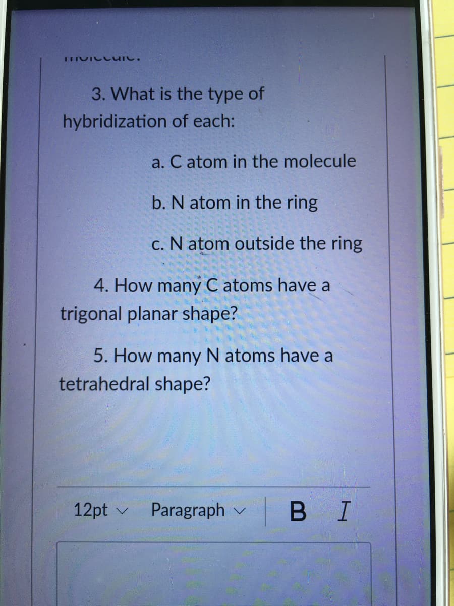 3. What is the type of
hybridization of each:
a. C atom in the molecule
b. N atom in the ring
c. N atom outside the ring
4. How many C atoms have a
trigonal planar shape?
5. How many N atoms have a
tetrahedral shape?
12pt v
Paragraph v
В I
