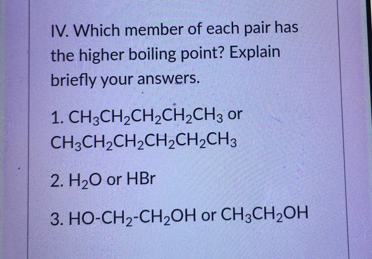 IV. Which member of each pair has
the higher boiling point? Explain
briefly your answers.
1. CH3CH2CH,CH,CH3 or
CH;CH2CH2CH2CH,CH3
2. H20 or HBr
3. HO-CH2-CH20H or CH3CH2OH
