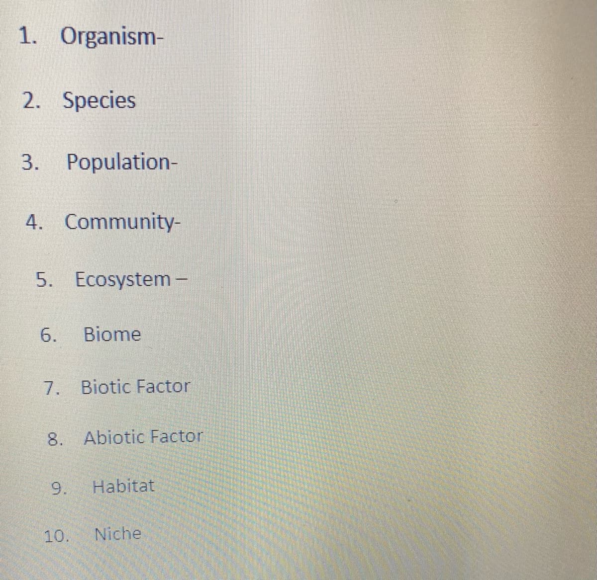 1. Organism-
2. Species
3. Population-
4. Community-
5. Ecosystem-
6.
Biome
7. Biotic Factor
8. Abiotic Factor
9.
Habitat
10.
Niche
