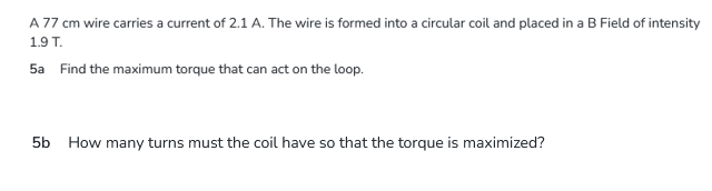 A 77 cm wire carries a current of 2.1 A. The wire is formed into a circular coil and placed in a B Field of intensity
1.9 T.
5a Find the maximum torque that can act on the loop.
5b How many turns must the coil have so that the torque is maximized?