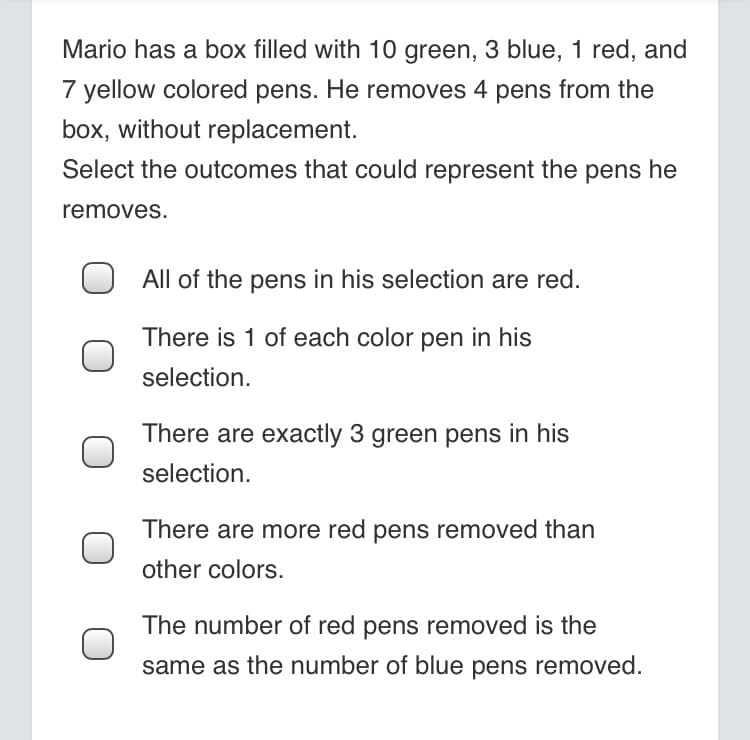 Mario has a box filled with 10 green, 3 blue, 1 red, and
7 yellow colored pens. He removes 4 pens from the
box, without replacement.
Select the outcomes that could represent the pens he
removes.
All of the pens in his selection are red.
There is 1 of each color pen in his
selection.
There are exactly 3 green pens in his
selection.
There are more red pens removed than
other colors.
The number of red pens removed is the
same as the number of blue pens removed.
