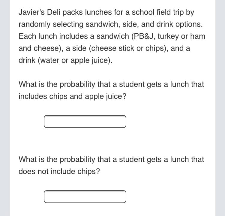 Javier's Deli packs lunches for a school field trip by
randomly selecting sandwich, side, and drink options.
Each lunch includes a sandwich (PB&J, turkey or ham
and cheese), a side (cheese stick or chips), and a
drink (water or apple juice).
What is the probability that a student gets a lunch that
includes chips and apple juice?
What is the probability that a student gets a lunch that
does not include chips?
