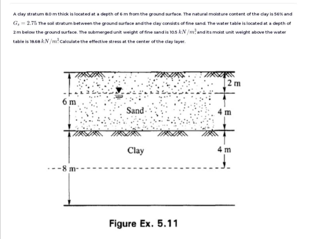 A clay stratum 8.0 m thick is located at a depth of 6 m from the ground surface. The natural moisture content of the clay is 56% and
G, = 2.75 The soil stratum between the ground surface and the clay consists of fine sand. The water table is located at a depth of
2 m below the ground surface. The submerged unit weight of fine sand is 10.5 kN/m² and its moist unit weight above the water
table is 18.68 kN/m? Calculate the effective stress at the center of the clay layer.
6 m
-8 m-
Sand
Clay
Figure Ex. 5.11
2 m
4 m
4 m