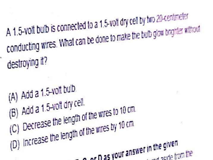 A 1.5-volt bulb is connected to a 1.5-volt dry cel by teo 20-centmeter
conducting wires. What can be done to make the tub glow trghtar without
destroying it?
(A) Add a 1.5-volt bulb.
(B) Add a 1.5-vot dry cell.
(C) Decrease the length of the wres to 10 cm
(D) Increase the length of the wires by 10 cm
or Das your answer in the given
1 aste trom the
