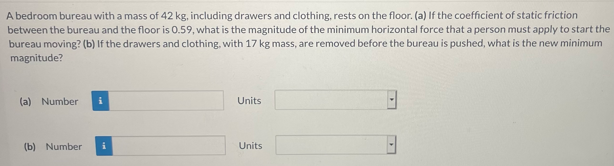 A bedroom bureau with a mass of 42 kg, including drawers and clothing, rests on the floor. (a) If the coefficient of static friction
between the bureau and the floor is 0.59, what is the magnitude of the minimum horizontal force that a person must apply to start the
bureau moving? (b) If the drawers and clothing, with 17 kg mass, are removed before the bureau is pushed, what is the new minimum
magnitude?
(a) Number
i
Units
(b) Number
i
Units
