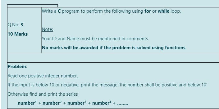Write a C program to perform the following using for or while loop.
Q.No: 3
Note:
10 Marks
Your ID and Name must be mentioned in comments.
No marks will be awarded if the problem is solved using functions.
Problem:
Read one positive integer number.
If the input is below 10 or negative, print the message the number shall be positive and below 10'
Otherwise find and print the series
number + number? + number³ + numbert +
.......
