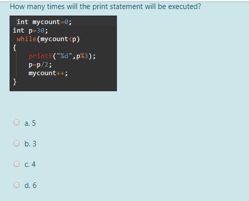 How many times will the print statement will be executed?
int mycount=0;
int p=30;
while(mycount<p)
{
printf("%d",p%3);
P-p/2;
mycount++;
а. 5
O b. 3
O c.4
O d. 6
