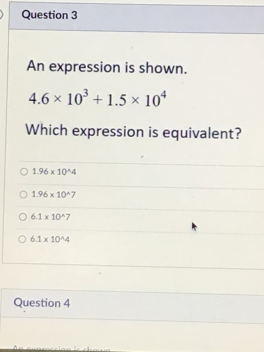 Question 3
An expression is shown.
4.6 × 10° + 1.5 × 10*
Which expression is equivalent?
O 1.96 x 10^4
O 1.96 x 10^7
O 6.1 x 10^7
O 6.1 x 10^4
Question 4
An ovnreccion ic chown
