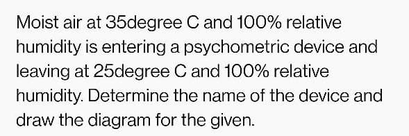 Moist air at 35degree C and 100% relative
humidity is entering a psychometric device and
leaving at 25degree C and 100% relative
humidity. Determine the name of the device and
draw the diagram for the given.
