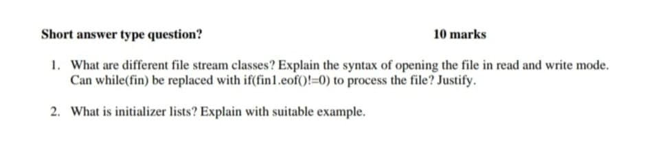 Short answer type question?
10 marks
1. What are different file stream classes? Explain the syntax of opening the file in read and write mode.
Can while(fin) be replaced with if(fin1.eof()!=0) to process the file? Justify.
2. What is initializer lists? Explain with suitable example.
