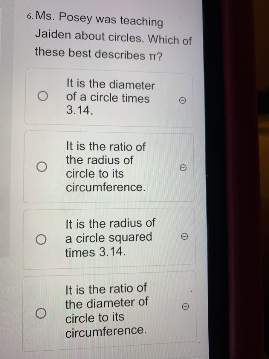 6. Ms. Posey was teaching
Jaiden about circles. Which of
these best describes Tr?
It is the diameter
of a circle times
3.14.
It is the ratio of
the radius of
circle to its
circumference.
It is the radius of
a circle squared
times 3.14.
It is the ratio of
the diameter of
circle to its
circumference.
