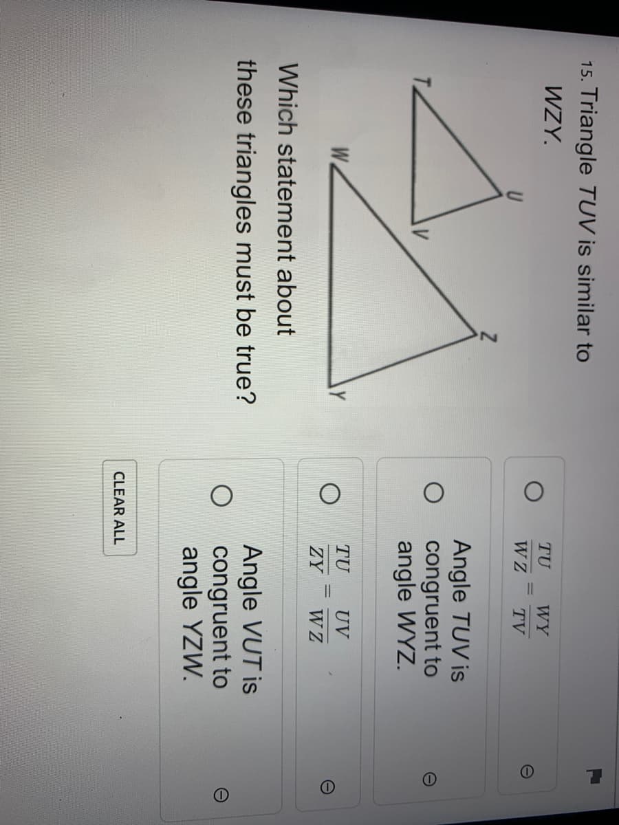 15. Triangle TUV is similar to
WZY.
TU
WY
W Z
TV
Angle TUV is
congruent to
angle WYZ.
W.
TU
UV
%3D
ZY
W Z
Which statement about
Angle VUT is
congruent to
angle YZW.
these triangles must be true?
CLEAR ALL
