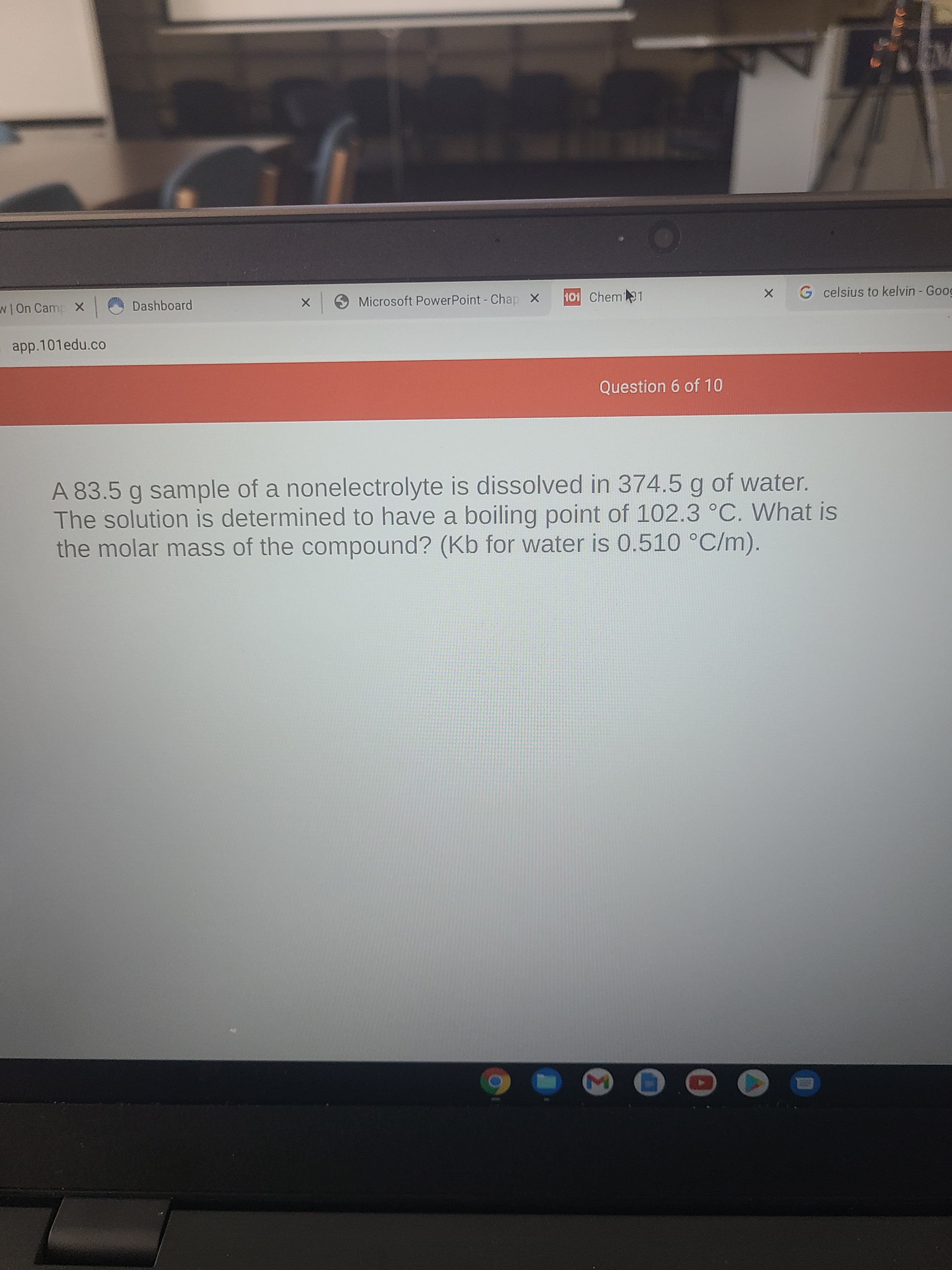 wOn Camp X
Dashboard
9Microsoft PowerPoint - Chap X
101 Chem 1
G celsius to kelvin - Goog
app.101edu.co
Question 6 of 10
A 83.5 g sample of a nonelectrolyte is dissolved in 374.5 g of water.
The solution is determined to have a boiling point of 102.3 °C. What is
the molar mass of the compound? (Kb for water is 0.510 °C/m).
