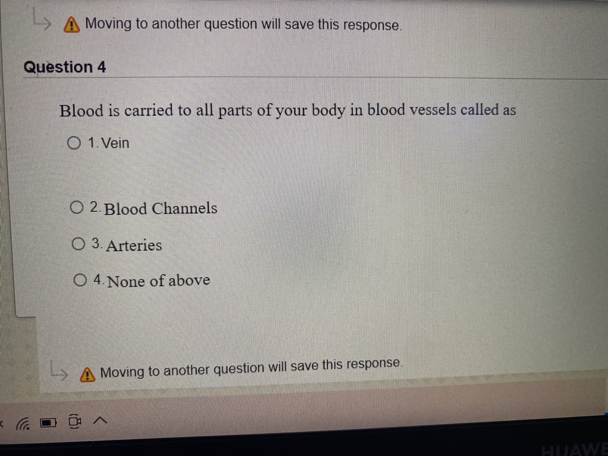 A Moving to another question will save this response.
Question 4
Blood is carried to all parts of your body in blood vessels called as
O 1. Vein
O 2. Blood Channels
O 3 Arteries
O 4. None of above
> A Moving to another question will save this response.
HUAWE
