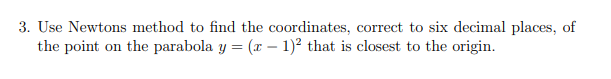 3. Use Newtons method to find the coordinates, correct to six decimal places, of
the point on the parabola y = (x – 1)? that is closest to the origin.
