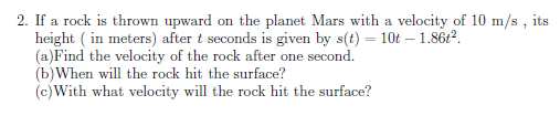 2. If a rock is thrown upward on the planet Mars with a velocity of 10 m/s ,i
height ( in meters) after t seconds is given by s(t) = 10t – 1.86Ł?.
(a)Find the velocity of the rock after one second.
(b)When will the rock hit the surface?
(c)With what velocity will the rock hit the surface?
its
