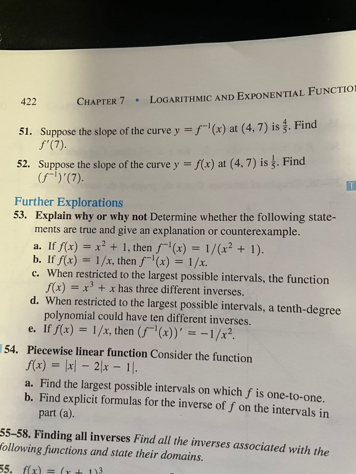 422
CHAPTER 7 LOGARITHMIC AND EXPONENTIAL FUNCTIOI
51. Suppose the slope of the curve y = f-(x) at (4, 7) is . Find
f'(7).
52. Suppose the slope of the curve y = f(x) at (4, 7) is . Find
(f-1)'(7).
%3D
T.
Further Explorations
53. Explain why or why not Determine whether the following state-
ments are true and give an explanation or counterexample.
a. If f(x) = x² + 1, then f-'(x) = 1/(x² + 1).
b. If f(x) = 1/x, then f-(x) = 1/x.
c. When restricted to the largest possible intervals, the function
f(x) = x + x has three different inverses.
d. When restricted to the largest possible intervals, a tenth-degree
%3D
polynomial could have ten different inverses.
e. If f(x) = 1/x, then (f(x))' = -1/x².
%3D
54. Piecewise linear function Consider the function
f(x) = \x| – 2|x - .
a. Find the largest possible intervals on which f is one-to-one.
b. Find explicit formulas for the inverse of f on the intervals in
part (a).
55-58. Finding all inverses Find all the inverses associated with the
following functions and state their domains.
55. f(x) = (r + 1)3
