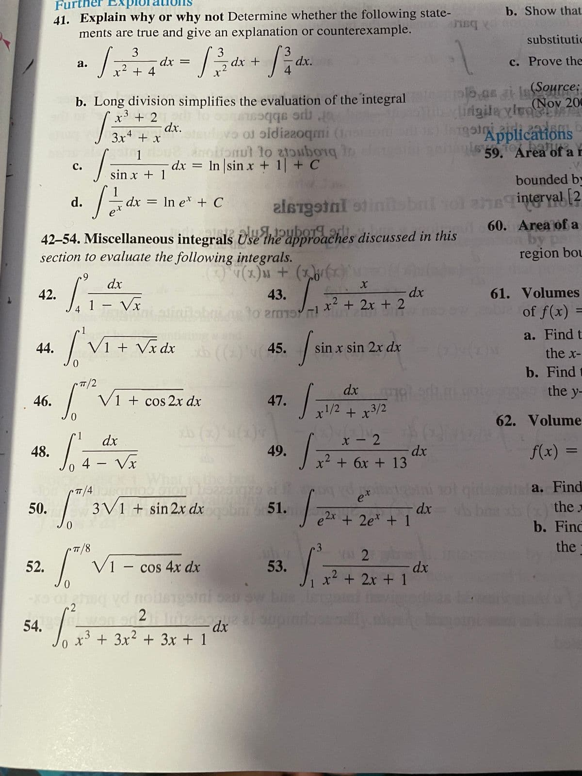 Furt
41. Explain why or why not Determine whether the following state-
ments are true and give an explanation or counterexample.
b. Show that
substitutic
1.
3
3
dx +
dx.
с. Prove the
а.
dx =
x²
+ 4
pl.as ai Is(Source;
(Nov 200
iigila ylroAT
b. Long division simplifies the evaluation of the integral
3
+ 2
dx.
3x* + x
o o oldiaeoqmi (
anottomut lo zubong n
dx = In sin x + 1 + C
Applications
59. Area of ar
1
с.
I sin x + 1
bounded by
dx = In e* + C
bbalol ahsinterval [2
d.
et
42-54. Miscellaneous integrals Use the approaches discussed in this
section to evaluate the following integrals.
60. Area of a
by pa
region bou
alsta
dx
42.
43.
61. Volumes
1 Vx
x² + 2x + 2
-
of f(x) =
4
-1
a. Find t
V1 + Vx dx ( (45.
LEGO
44.
sin x sin 2x dx
the x-
b. Find
TT/2
dx
the y-
46.
V1 + cos 2x dx
47.
x1/2 + x3/2
62. Volume
b ()
1
dx
x - 2
49.
dx
+6x +13
f(x)
48.
2.
4 – Vx
-
What is the b
ini ot
dx
2x +2e* + 1
uea. Find
b the.
b. Find
TT/4
et
50.
3V1 + sin 2x dx 51.
7/8
3.
VAI 2
the
TT
52.
V1 - cos 4x dx
53.
dx
x + 2x + 1
2
2
54.
dx
o x³ + 3x² + 3x + 1
