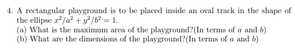 4. A rectangular playground is to be placed inside an oval track in the shape of
the ellipse r*/a² + y² /b² = 1.
(a) What is the maximum area of the playground?(In terms of a and b)
(b) What are the dimensions of the playground?(In terms of a and b)
