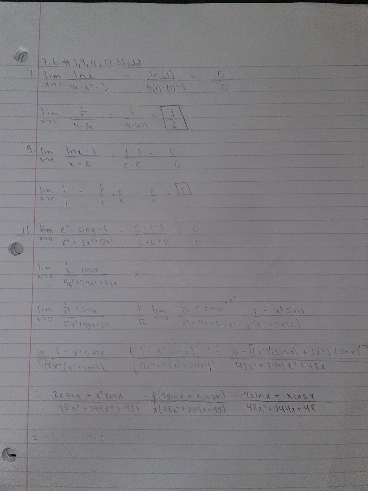 7.6#7,9,11,17-31add
7.1im
Inx
Inci).
メコ1A -x?-
4(10-17-3
lim
4-2x
4-2417
2.
9. lim Inx- \
1-1
メンe
X-e
e-e
lim
ーて
2.
メラモ
11. lim e-siny-1
0-1-1
Xコ0
メ+ Bx+12x
0 +0 + 0
lim
COSX
メー>0
4 +24メと+24xメ
lim
(9+ x+リットス)
lim Sine
Sinx
1- x2 ginx
メンロ
12x +48x+24
12
QLート
(1-メnx
Mりなと24
0-KcYena) + しょてしme
48+144x 48X
12x(x+4x+2)
2x Sinx-x (USX
(25inx + Xcosx)-2sinx- XcoS X
uなx+MUx+4)
3.
48x1144ス+48
0:0
ーア
