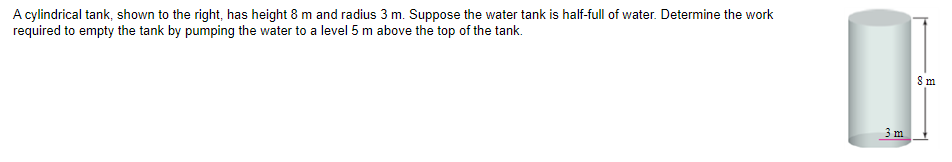 A cylindrical tank, shown to the right, has height 8 m and radius 3 m. Suppose the water tank is half-full of water. Determine the work
required to empty the tank by pumping the water to a level 5 m above the top of the tank.
3 m
8 m